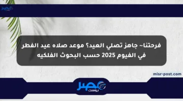 فرحتنا~ جاهز تصلي العيد؟ موعد صلاة عيد الفطر في الفيوم 2025 حسب البحوث الفلكية